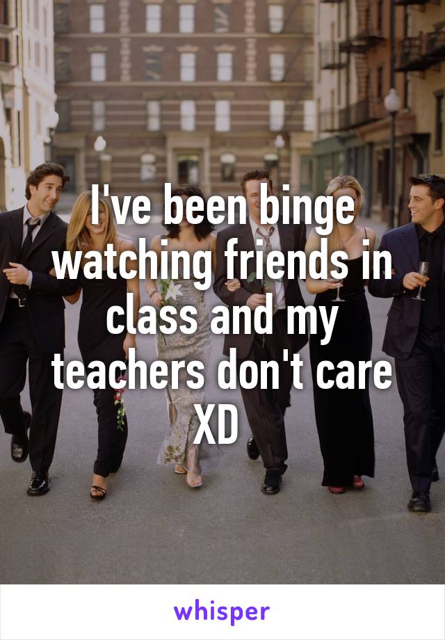 I've been binge watching friends in class and my teachers don't care XD 