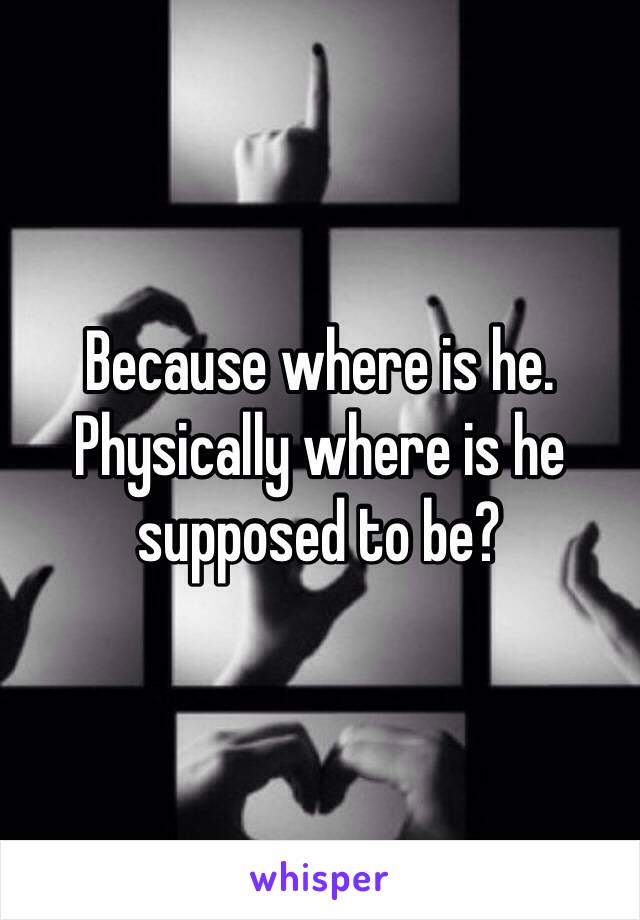 Because where is he. Physically where is he supposed to be? 