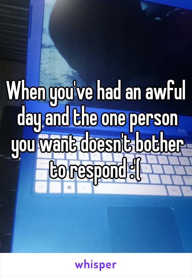 When you've had an awful day and the one person you want doesn't bother to respond :'( 