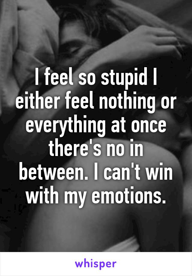 I feel so stupid I either feel nothing or everything at once there's no in between. I can't win with my emotions.