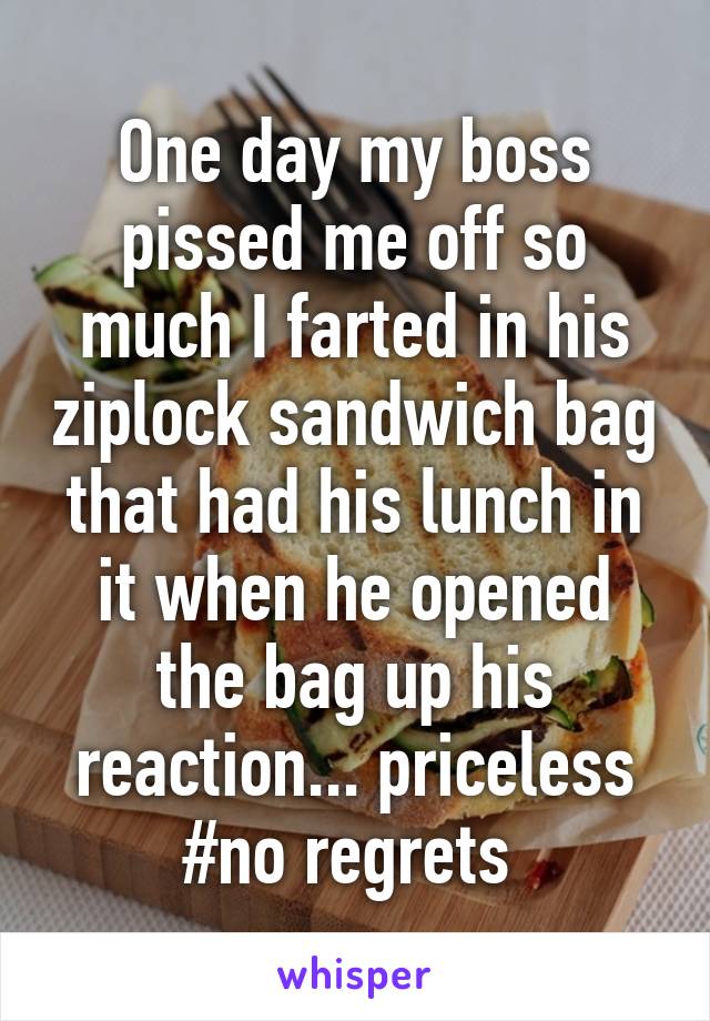 One day my boss pissed me off so much I farted in his ziplock sandwich bag that had his lunch in it when he opened the bag up his reaction... priceless #no regrets 