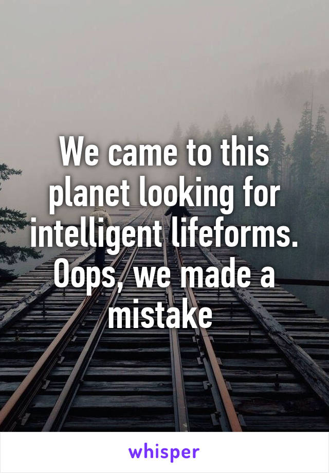 We came to this planet looking for intelligent lifeforms.
Oops, we made a mistake 