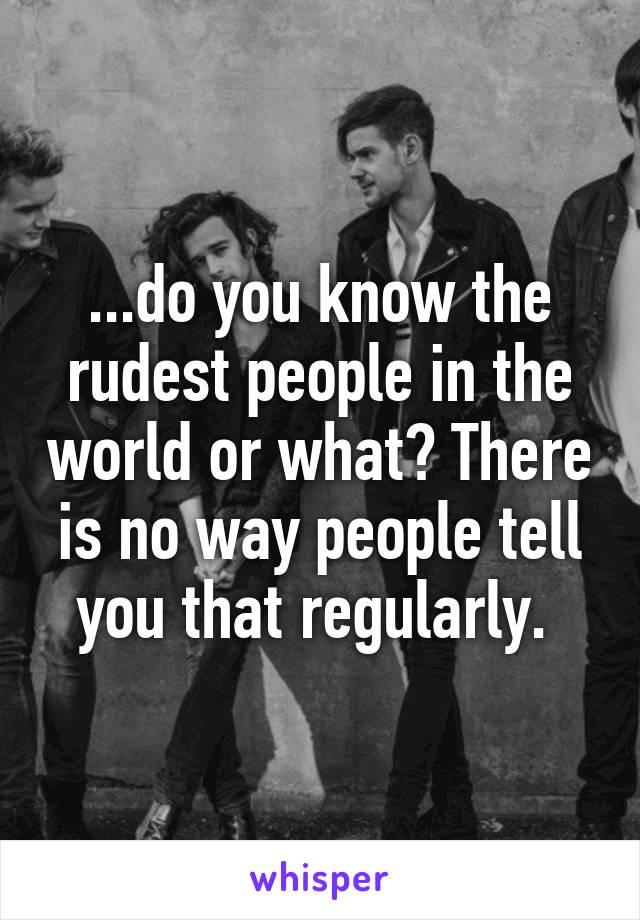 ...do you know the rudest people in the world or what? There is no way people tell you that regularly. 