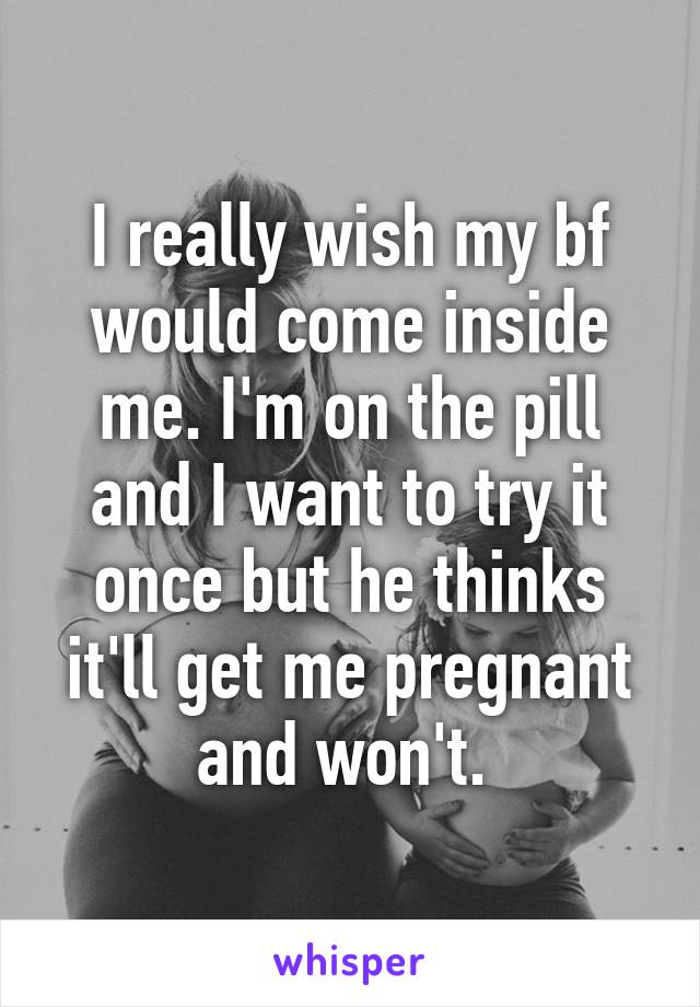 I really wish my bf would come inside me. I'm on the pill and I want to try it once but he thinks it'll get me pregnant and won't. 