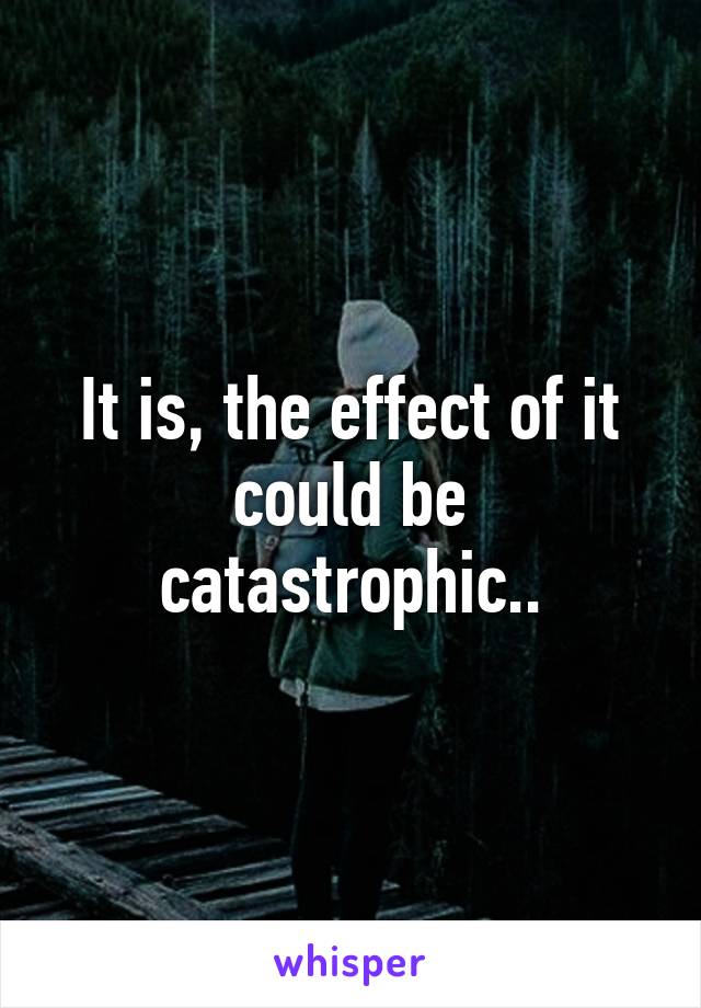 It is, the effect of it could be catastrophic..