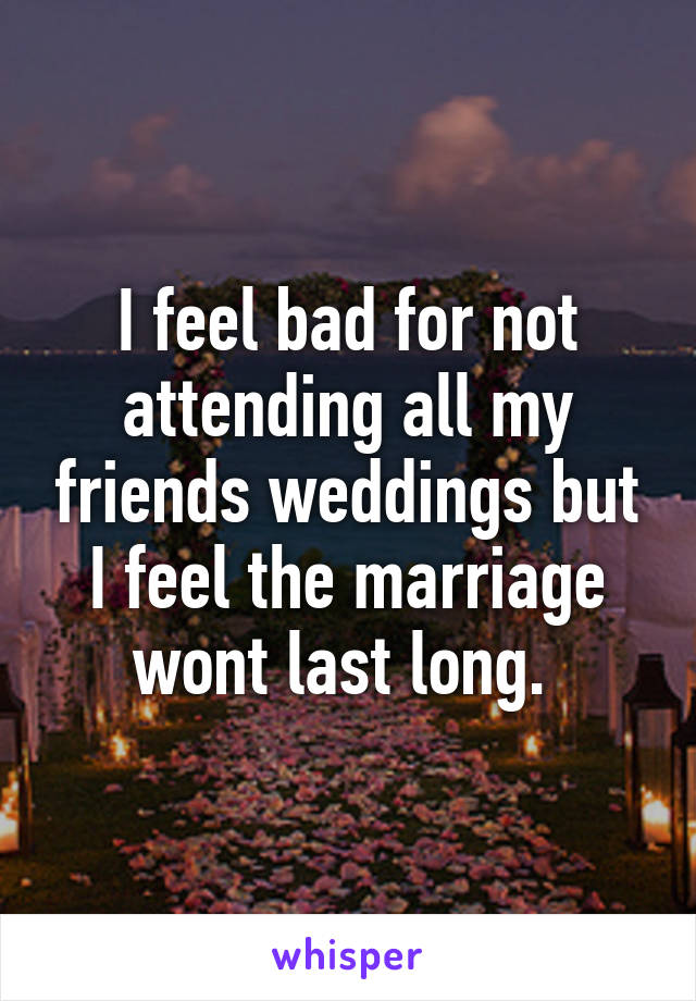 I feel bad for not attending all my friends weddings but I feel the marriage wont last long. 