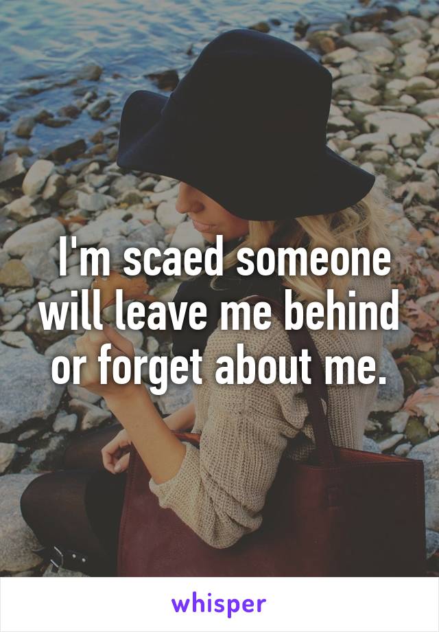  I'm scaed someone will leave me behind or forget about me.