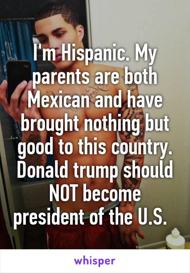 I'm Hispanic. My parents are both Mexican and have brought nothing but good to this country. Donald trump should NOT become president of the U.S.  