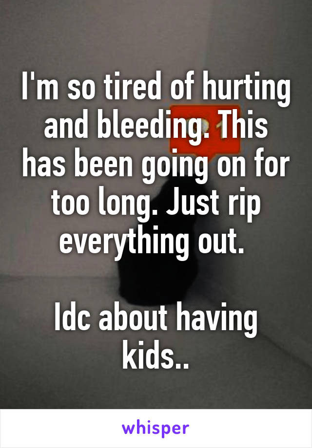 I'm so tired of hurting and bleeding. This has been going on for too long. Just rip everything out. 

Idc about having kids..