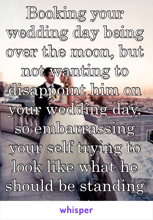 Booking your wedding day being over the moon, but not wanting to disappoint him on your wedding day, so embarrassing your self trying to look like what he should be standing next to 