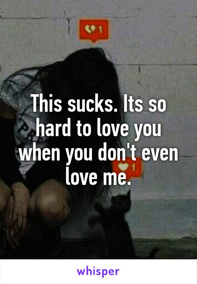 This sucks. Its so hard to love you when you don't even love me.