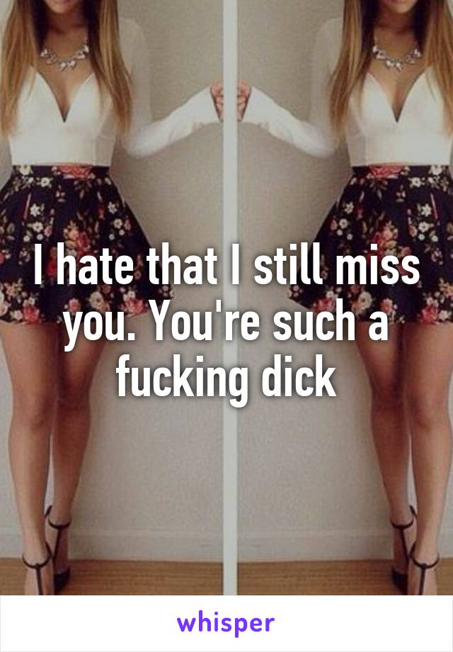 I hate that I still miss you. You're such a fucking dick