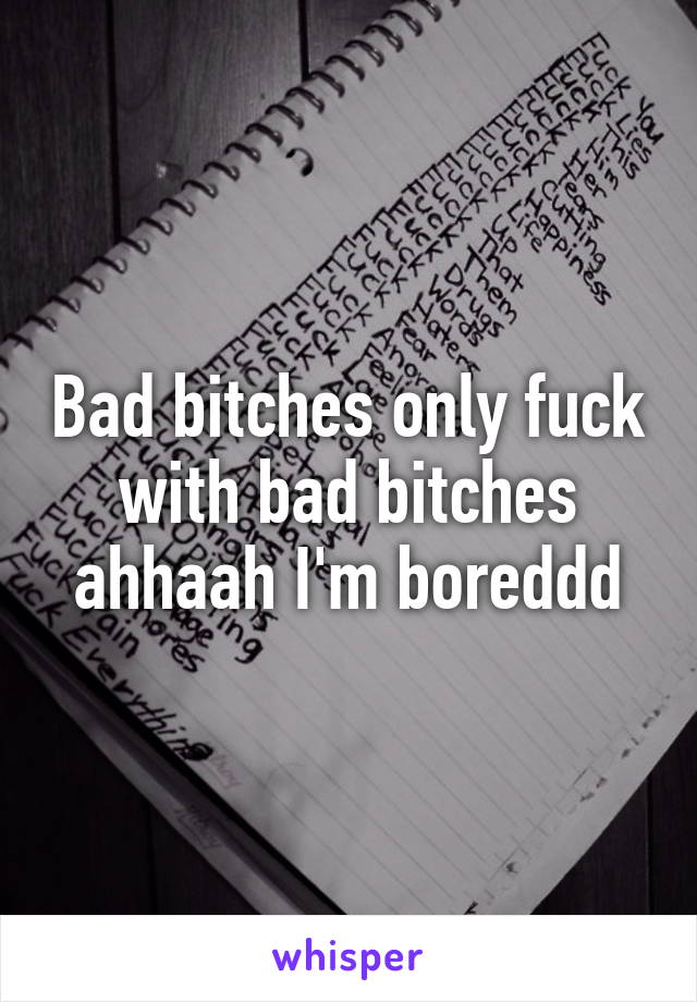 Bad bitches only fuck with bad bitches ahhaah I'm boreddd