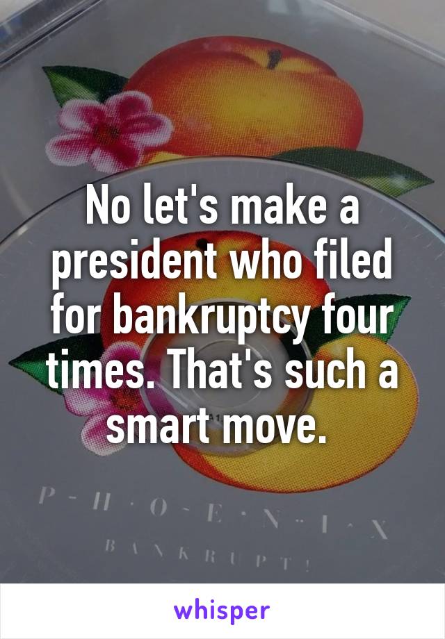 No let's make a president who filed for bankruptcy four times. That's such a smart move. 