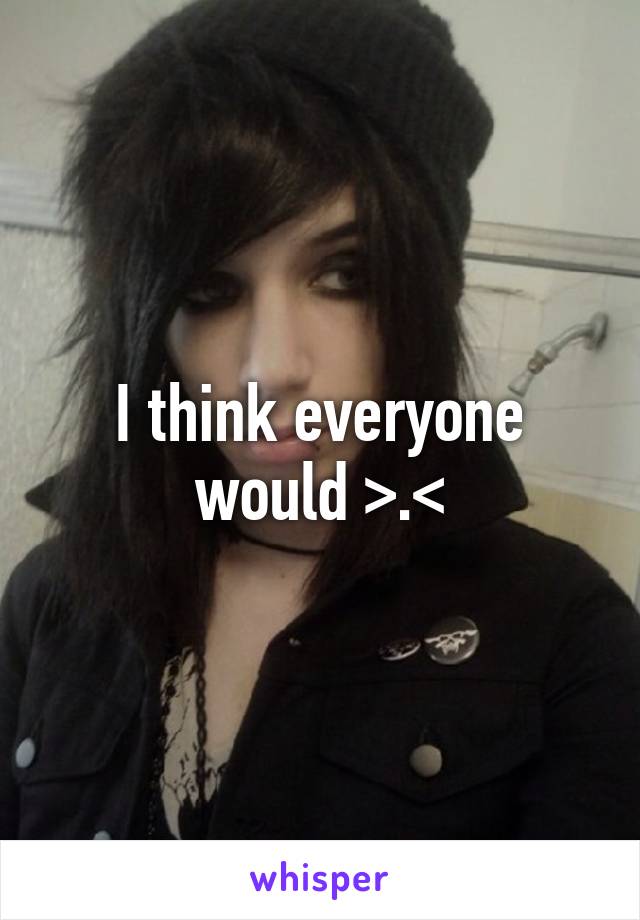 I think everyone would >.<