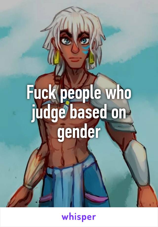 Fuck people who judge based on gender