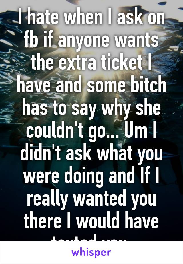 I hate when I ask on fb if anyone wants the extra ticket I have and some bitch has to say why she couldn't go... Um I didn't ask what you were doing and If I really wanted you there I would have texted you 