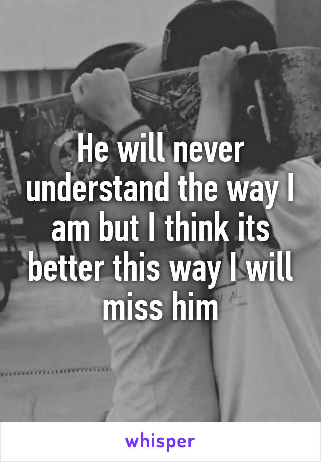 He will never understand the way I am but I think its better this way I will miss him