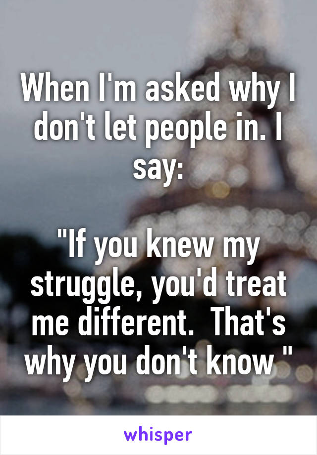 When I'm asked why I don't let people in. I say:

"If you knew my struggle, you'd treat me different.  That's why you don't know "