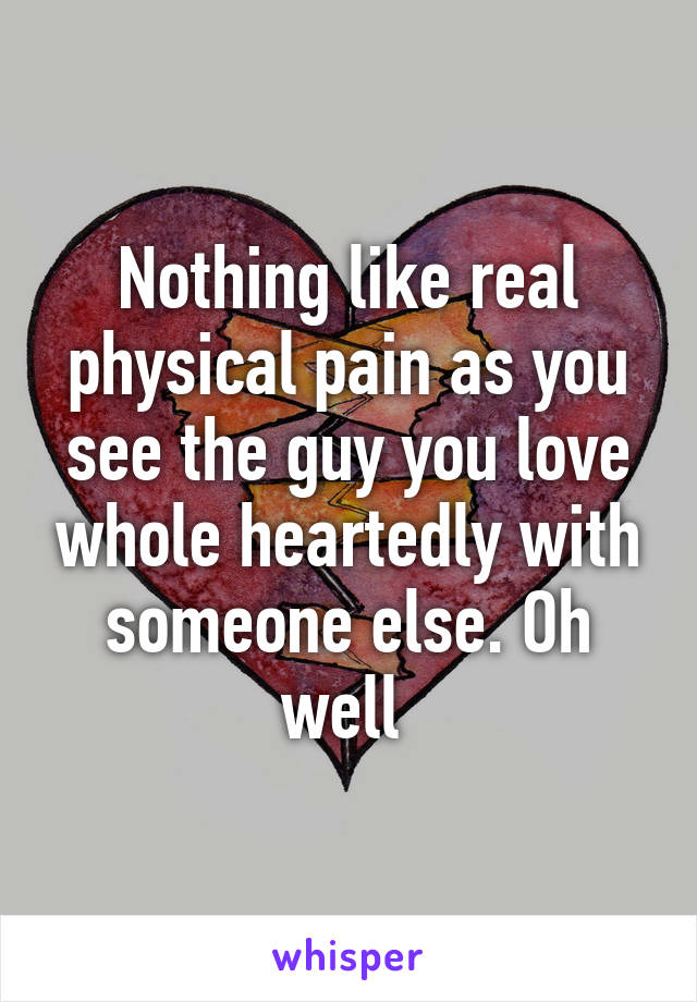 Nothing like real physical pain as you see the guy you love whole heartedly with someone else. Oh well 