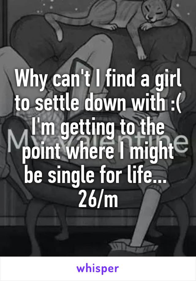 Why can't I find a girl to settle down with :( I'm getting to the point where I might be single for life...  26/m