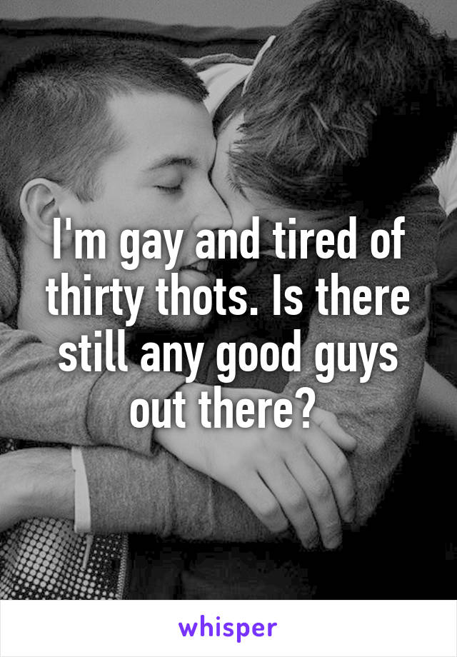 I'm gay and tired of thirty thots. Is there still any good guys out there? 