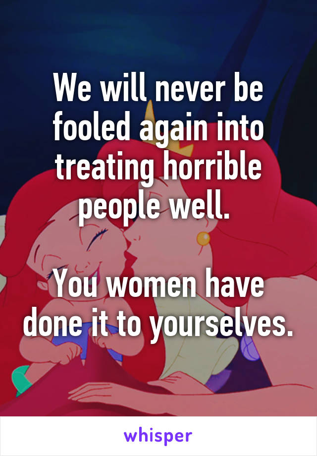 We will never be fooled again into treating horrible people well. 

You women have done it to yourselves. 