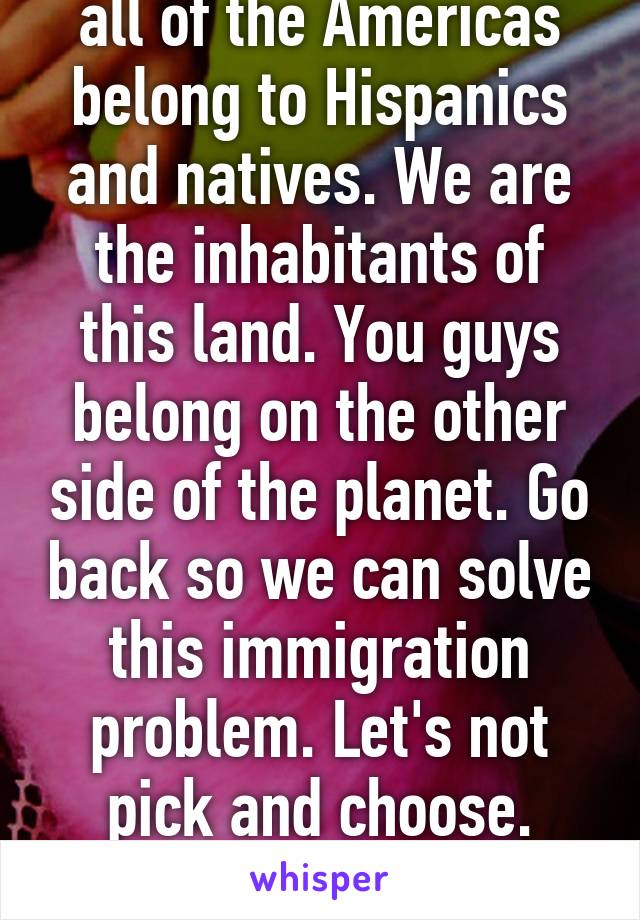 At the end of the day, all of the Americas belong to Hispanics and natives. We are the inhabitants of this land. You guys belong on the other side of the planet. Go back so we can solve this immigration problem. Let's not pick and choose. Let's solve this as a whole