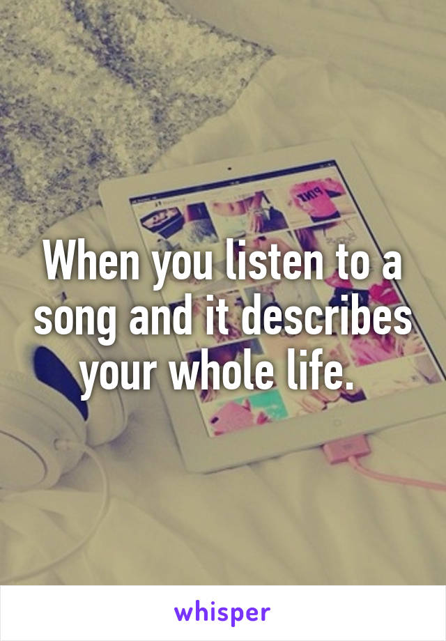 When you listen to a song and it describes your whole life. 