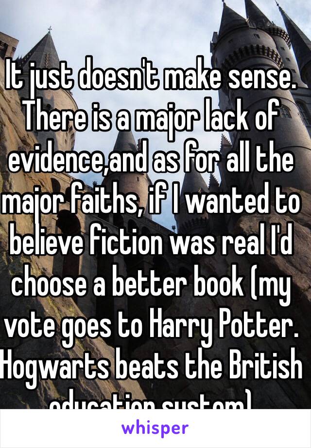 It just doesn't make sense. There is a major lack of evidence,and as for all the major faiths, if I wanted to believe fiction was real I'd choose a better book (my vote goes to Harry Potter. Hogwarts beats the British education system)