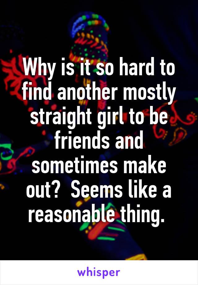 Why is it so hard to find another mostly straight girl to be friends and sometimes make out?  Seems like a reasonable thing. 