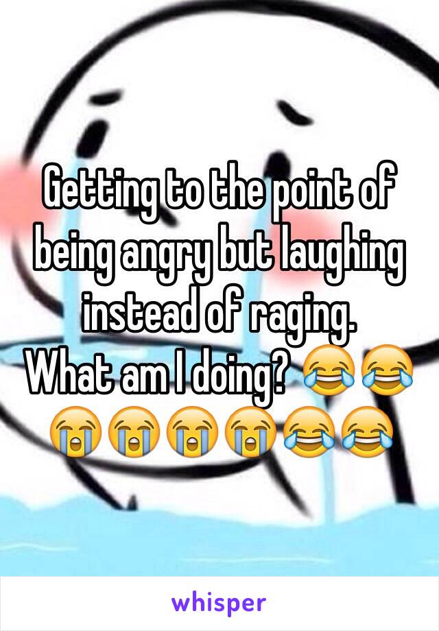 Getting to the point of being angry but laughing instead of raging. 
What am I doing? 😂😂😭😭😭😭😂😂