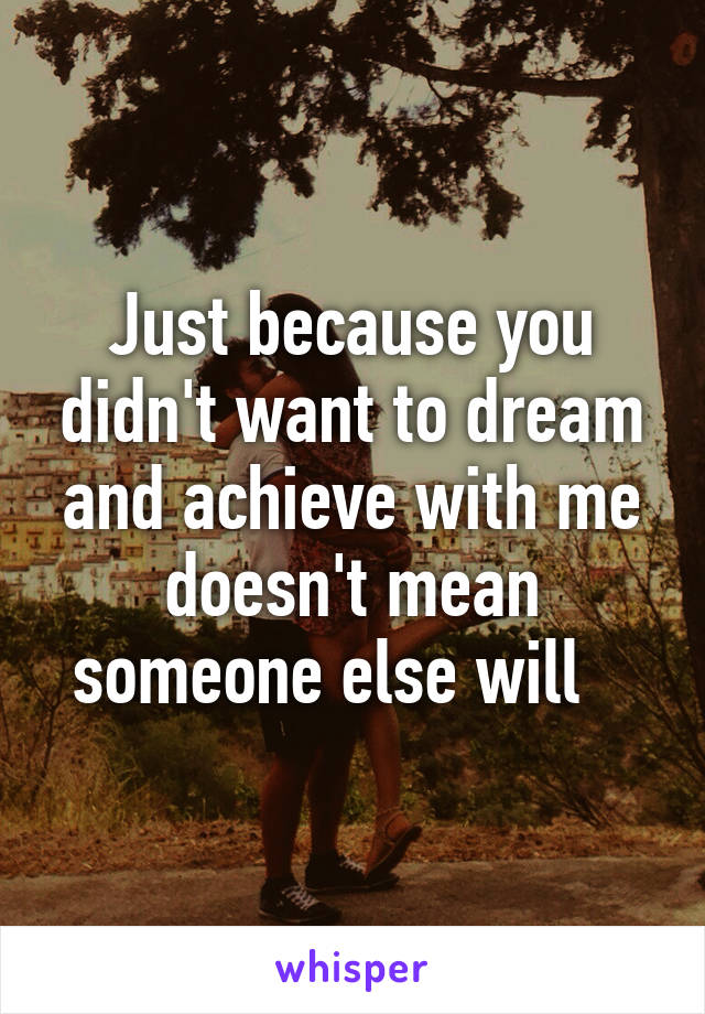 Just because you didn't want to dream and achieve with me doesn't mean someone else will   