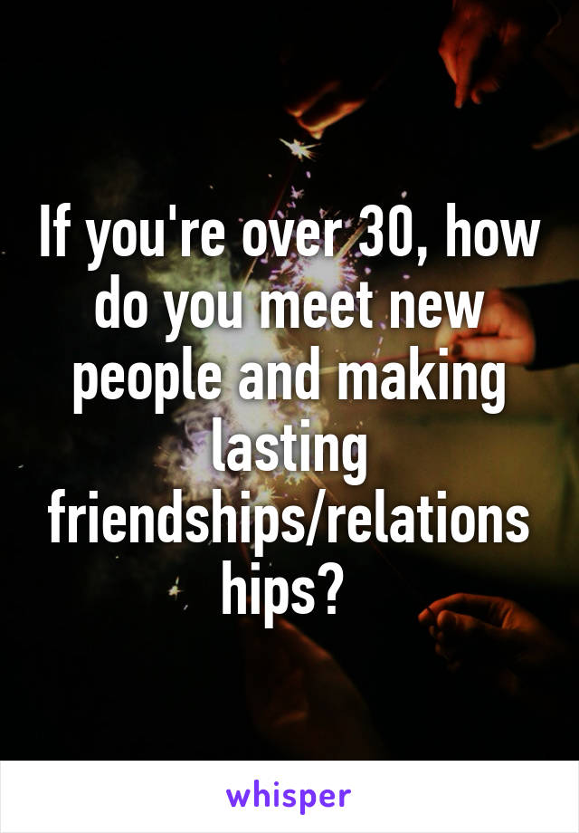 If you're over 30, how do you meet new people and making lasting friendships/relationships? 