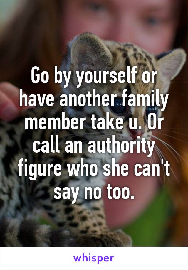 Go by yourself or have another family member take u. Or call an authority figure who she can't say no too.