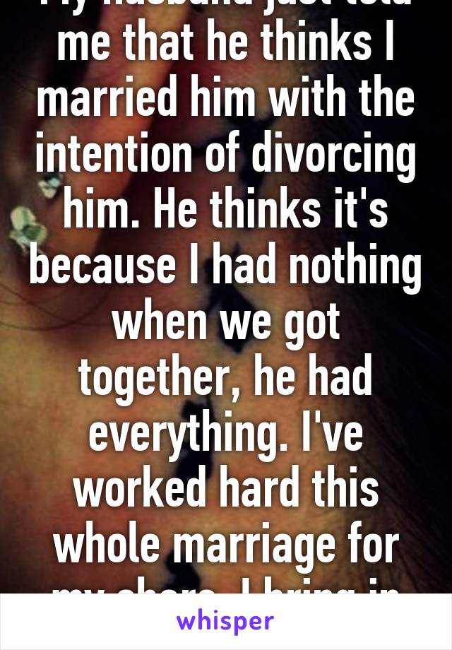 My husband just told me that he thinks I married him with the intention of divorcing him. He thinks it's because I had nothing when we got together, he had everything. I've worked hard this whole marriage for my share. I bring in $40,000 a year. 