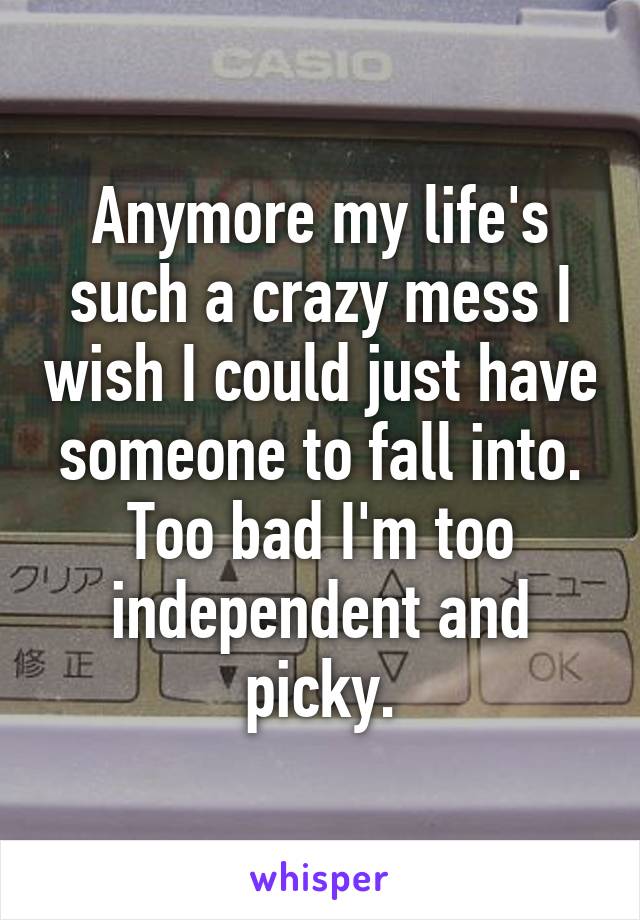 Anymore my life's such a crazy mess I wish I could just have someone to fall into. Too bad I'm too independent and picky.