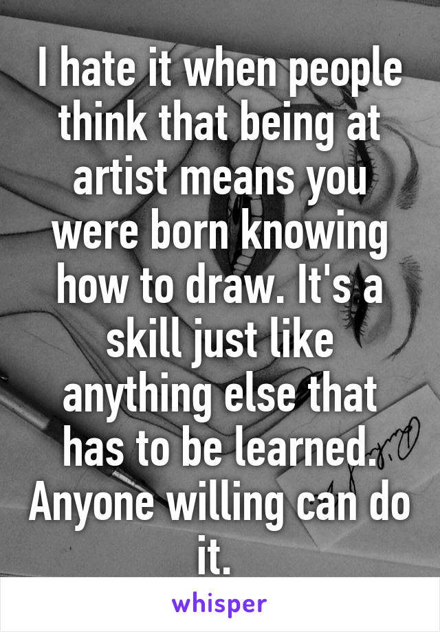 I hate it when people think that being at artist means you were born knowing how to draw. It's a skill just like anything else that has to be learned. Anyone willing can do it. 