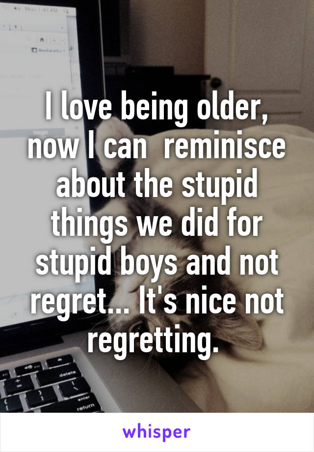 I love being older, now I can  reminisce about the stupid things we did for stupid boys and not regret... It's nice not regretting. 