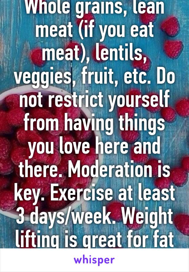 Whole grains, lean meat (if you eat meat), lentils, veggies, fruit, etc. Do not restrict yourself from having things you love here and there. Moderation is key. Exercise at least 3 days/week. Weight lifting is great for fat loss! 