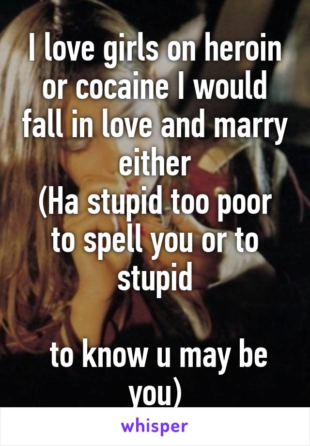 I love girls on heroin or cocaine I would fall in love and marry either
(Ha stupid too poor to spell you or to stupid

 to know u may be you)