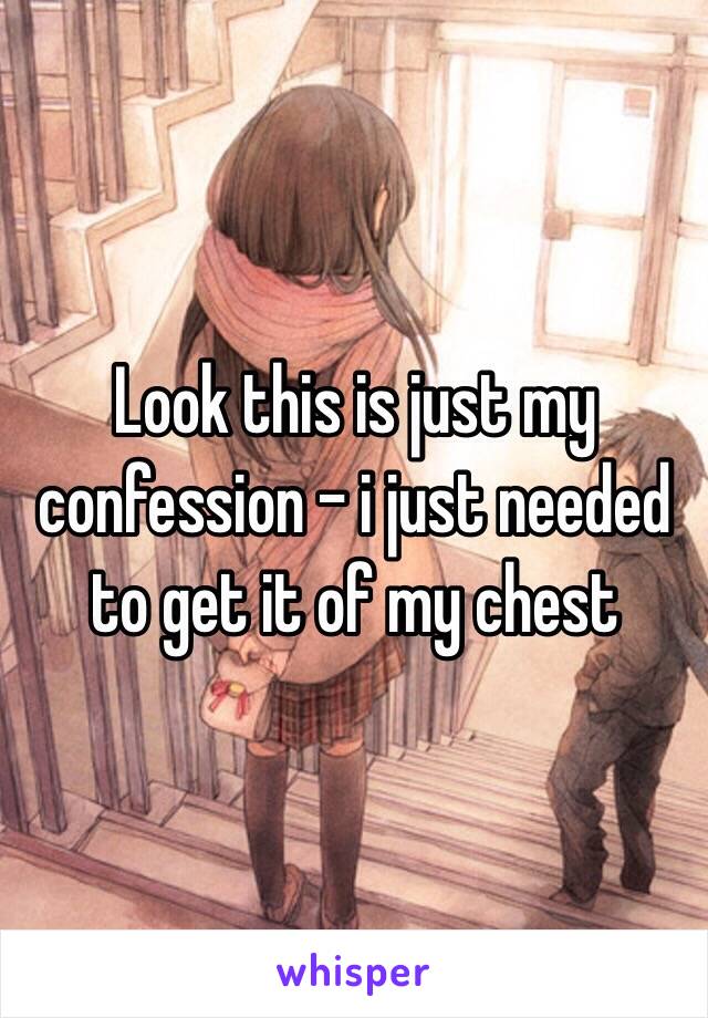 Look this is just my confession - i just needed to get it of my chest 