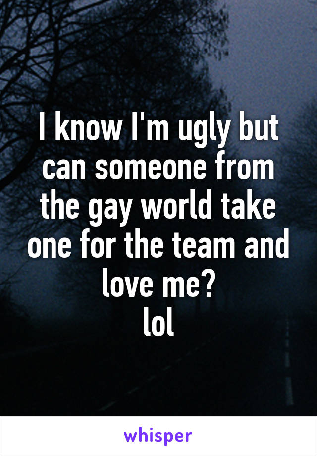 I know I'm ugly but can someone from the gay world take one for the team and love me?
lol