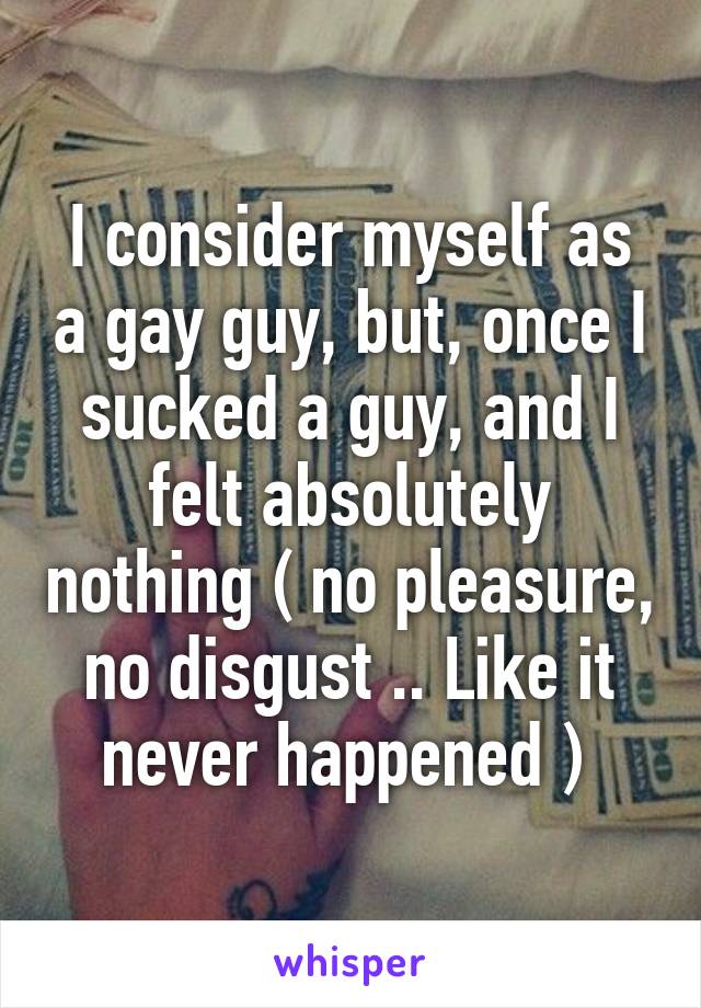 I consider myself as a gay guy, but, once I sucked a guy, and I felt absolutely nothing ( no pleasure, no disgust .. Like it never happened ) 