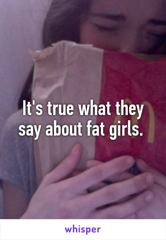 It's true what they say about fat girls. 