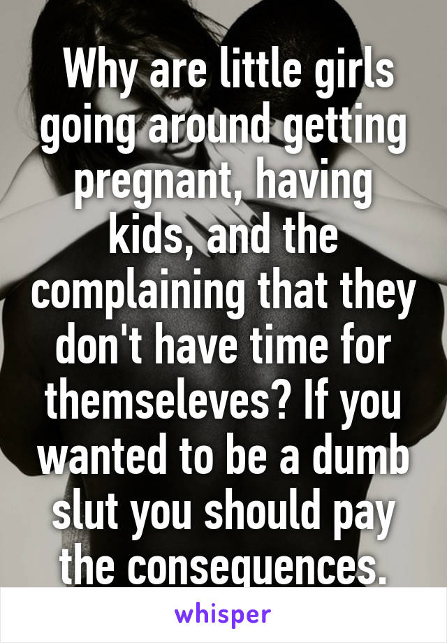  Why are little girls going around getting pregnant, having kids, and the complaining that they don't have time for themseleves? If you wanted to be a dumb slut you should pay the consequences.