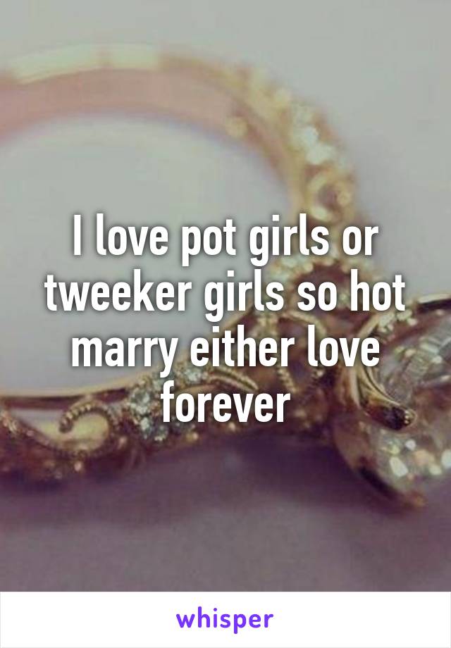 I love pot girls or tweeker girls so hot marry either love forever