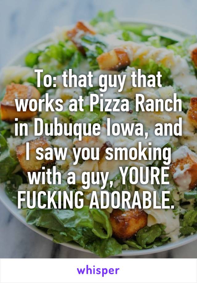 To: that guy that works at Pizza Ranch in Dubuque Iowa, and I saw you smoking with a guy, YOURE FUCKING ADORABLE. 