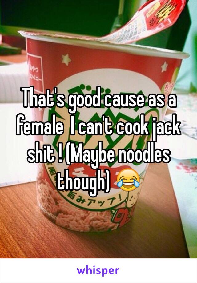 That's good cause as a female  I can't cook jack shit ! (Maybe noodles though) 😂