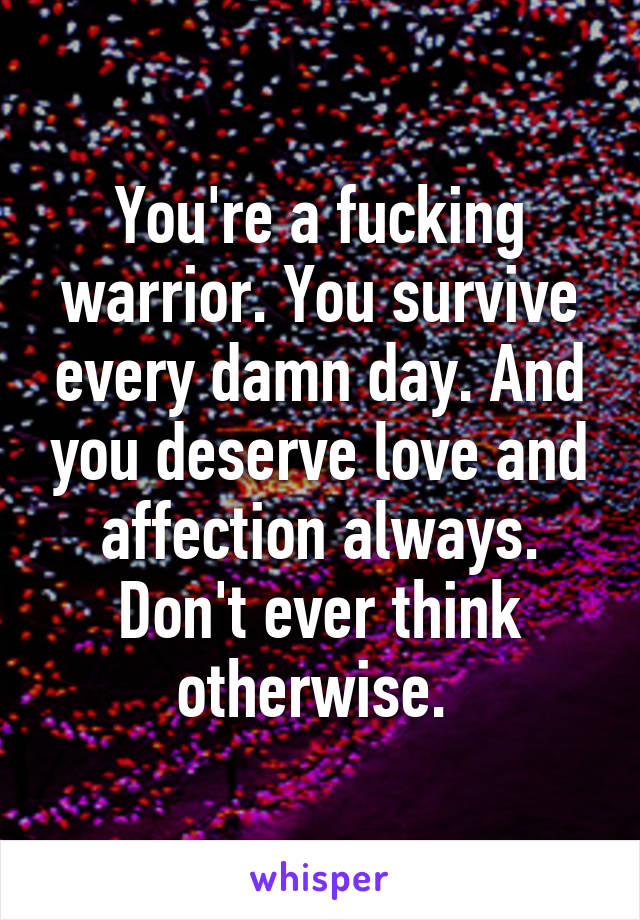 You're a fucking warrior. You survive every damn day. And you deserve love and affection always. Don't ever think otherwise. 